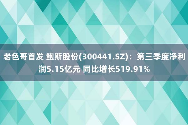 老色哥首发 鲍斯股份(300441.SZ)：第三季度净利润5.15亿元 同比增长519.91%