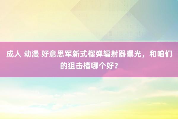 成人 动漫 好意思军新式榴弹辐射器曝光，和咱们的狙击榴哪个好？