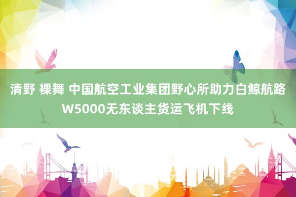 清野 裸舞 中国航空工业集团野心所助力白鲸航路W5000无东谈主货运飞机下线