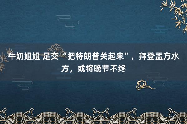 牛奶姐姐 足交 “把特朗普关起来”，拜登盂方水方，或将晚节不终