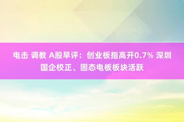 电击 调教 A股早评：创业板指高开0.7% 深圳国企校正、固态电板板块活跃