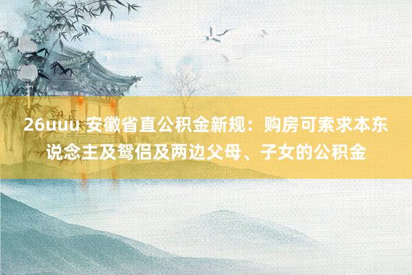 26uuu 安徽省直公积金新规：购房可索求本东说念主及鸳侣及两边父母、子女的公积金