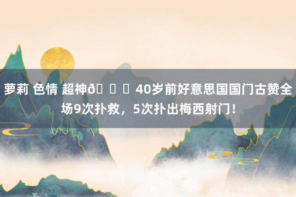 萝莉 色情 超神👍40岁前好意思国国门古赞全场9次扑救，5次扑出梅西射门！