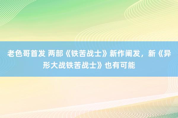 老色哥首发 两部《铁苦战士》新作阐发，新《异形大战铁苦战士》也有可能