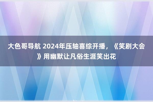 大色哥导航 2024年压轴喜综开播，《笑剧大会》用幽默让凡俗生涯笑出花