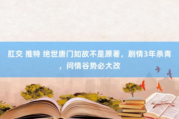 肛交 推特 绝世唐门如故不是原著，剧情3年杀青，问情谷势必大改