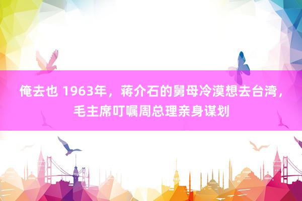 俺去也 1963年，蒋介石的舅母冷漠想去台湾，毛主席叮嘱周总理亲身谋划