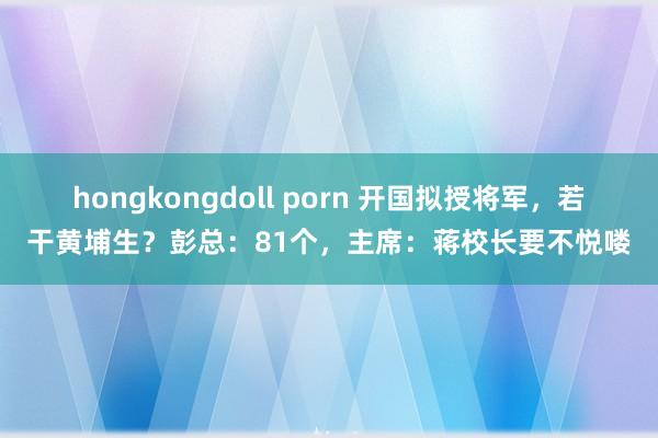 hongkongdoll porn 开国拟授将军，若干黄埔生？彭总：81个，主席：蒋校长要不悦喽