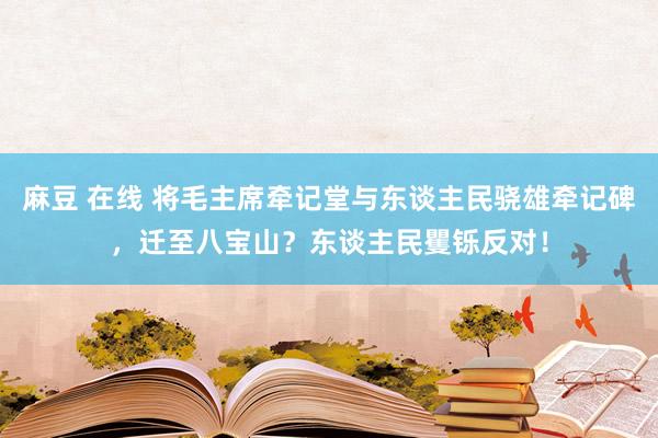 麻豆 在线 将毛主席牵记堂与东谈主民骁雄牵记碑，迁至八宝山？东谈主民矍铄反对！