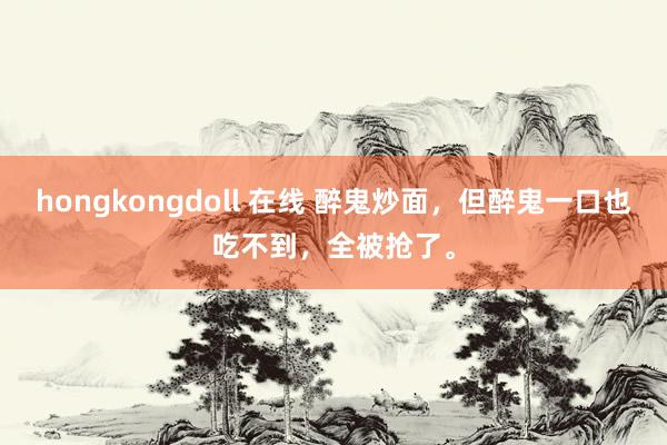 hongkongdoll 在线 醉鬼炒面，但醉鬼一口也吃不到，全被抢了。