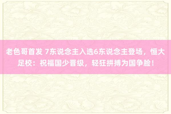 老色哥首发 7东说念主入选6东说念主登场，恒大足校：祝福国少晋级，轻狂拼搏为国争脸！