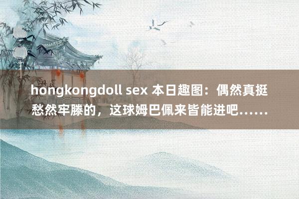 hongkongdoll sex 本日趣图：偶然真挺愁然牢滕的，这球姆巴佩来皆能进吧……