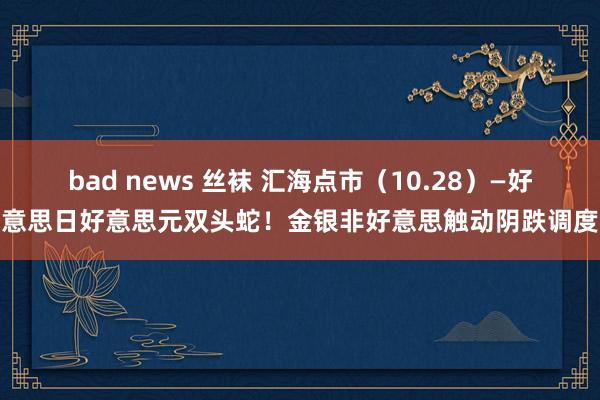 bad news 丝袜 汇海点市（10.28）—好意思日好意思元双头蛇！金银非好意思触动阴跌调度