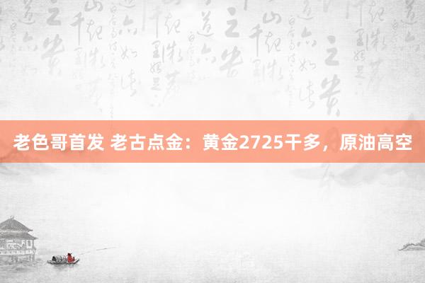 老色哥首发 老古点金：黄金2725干多，原油高空