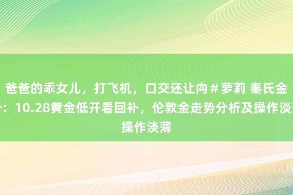 爸爸的乖女儿，打飞机，口交还让禸＃萝莉 秦氏金升：10.28黄金低开看回补，伦敦金走势分析及操作淡薄