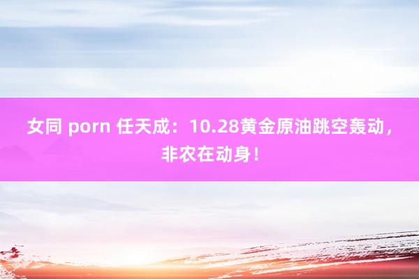 女同 porn 任天成：10.28黄金原油跳空轰动，非农在动身！