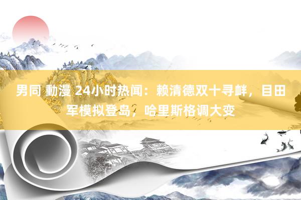 男同 動漫 24小时热闻：赖清德双十寻衅，目田军模拟登岛，哈里斯格调大变