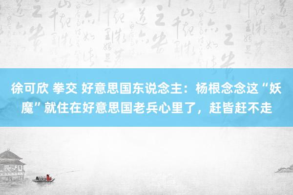 徐可欣 拳交 好意思国东说念主：杨根念念这“妖魔”就住在好意思国老兵心里了，赶皆赶不走