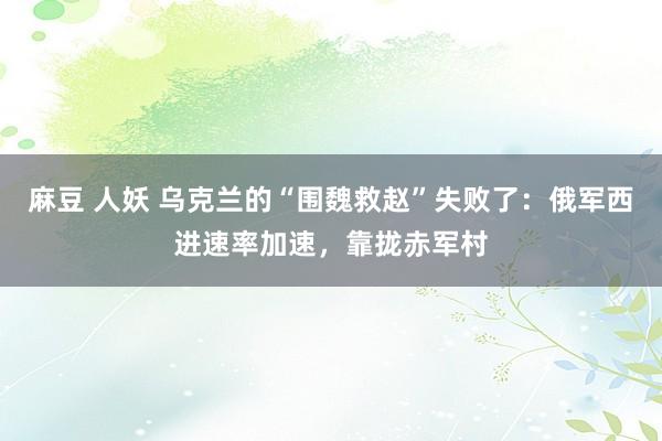 麻豆 人妖 乌克兰的“围魏救赵”失败了：俄军西进速率加速，靠拢赤军村