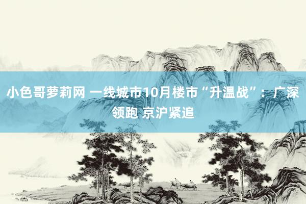 小色哥萝莉网 一线城市10月楼市“升温战”：广深领跑 京沪紧追