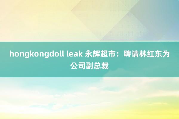 hongkongdoll leak 永辉超市：聘请林红东为公司副总裁