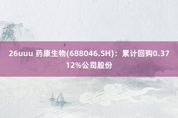 26uuu 药康生物(688046.SH)：累计回购0.3712%公司股份