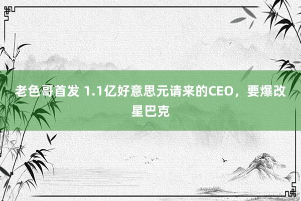 老色哥首发 1.1亿好意思元请来的CEO，要爆改星巴克