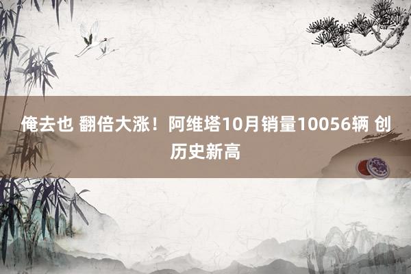 俺去也 翻倍大涨！阿维塔10月销量10056辆 创历史新高