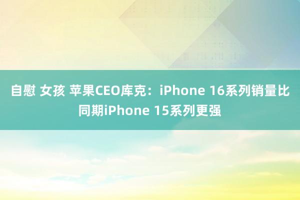 自慰 女孩 苹果CEO库克：iPhone 16系列销量比同期iPhone 15系列更强