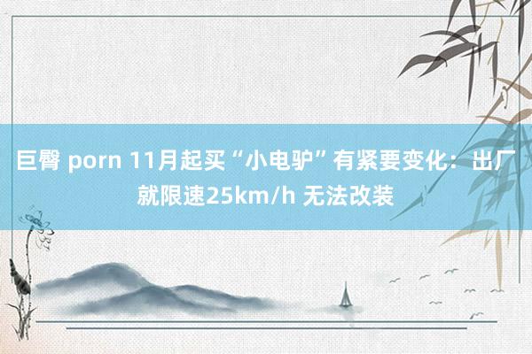 巨臀 porn 11月起买“小电驴”有紧要变化：出厂就限速25km/h 无法改装