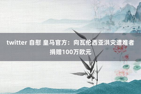 twitter 自慰 皇马官方：向瓦伦西亚洪灾遭难者捐赠100万欧元