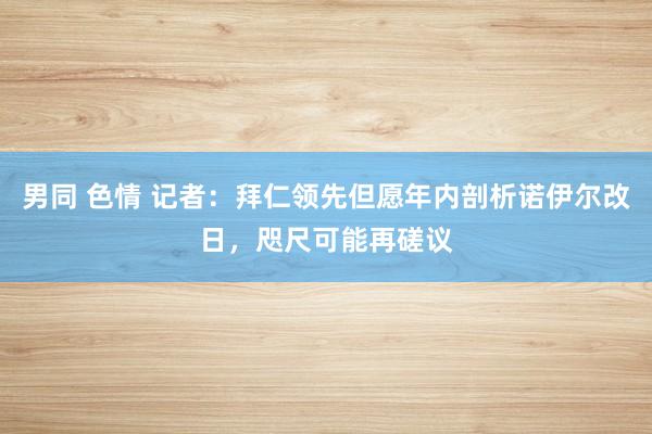 男同 色情 记者：拜仁领先但愿年内剖析诺伊尔改日，咫尺可能再磋议