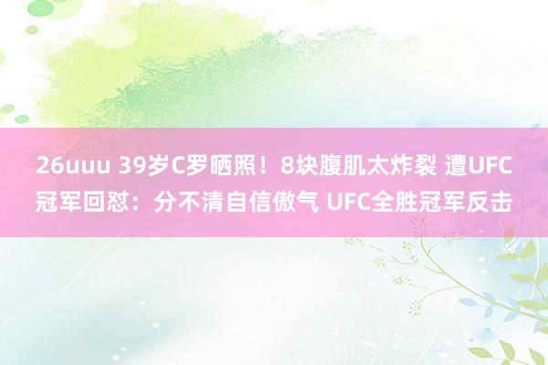 26uuu 39岁C罗晒照！8块腹肌太炸裂 遭UFC冠军回怼：分不清自信傲气 UFC全胜冠军反击