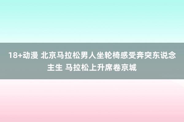 18+动漫 北京马拉松男人坐轮椅感受奔突东说念主生 马拉松上升席卷京城