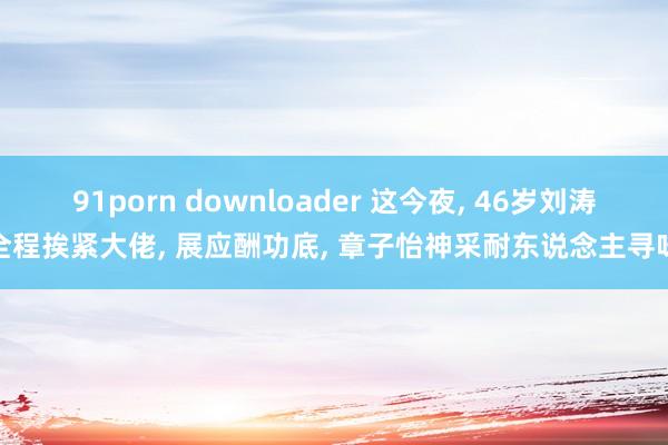 91porn downloader 这今夜， 46岁刘涛全程挨紧大佬， 展应酬功底， 章子怡神采耐东说念主寻味