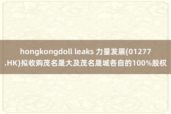 hongkongdoll leaks 力量发展(01277.HK)拟收购茂名晟大及茂名晟城各自的100%股权