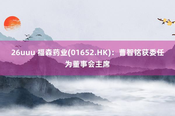 26uuu 福森药业(01652.HK)：曹智铭获委任为董事会主席