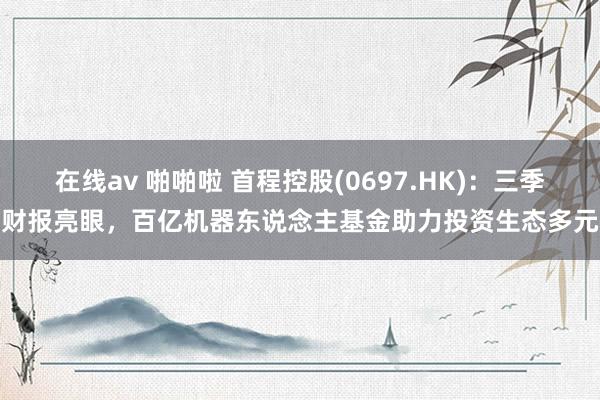 在线av 啪啪啦 首程控股(0697.HK)：三季度财报亮眼，百亿机器东说念主基金助力投资生态多元化