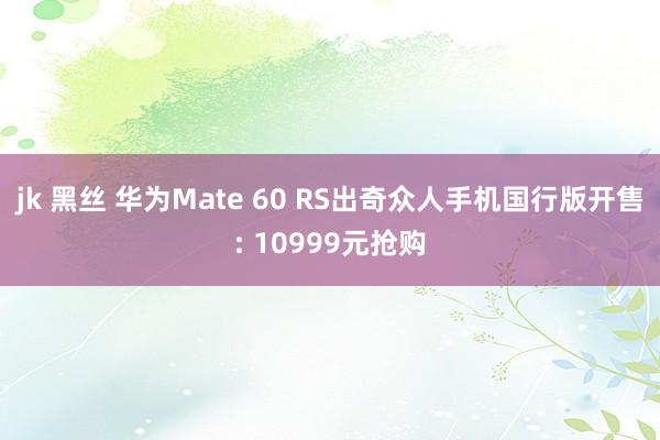 jk 黑丝 华为Mate 60 RS出奇众人手机国行版开售: 10999元抢购