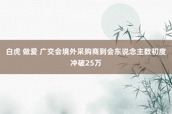 白虎 做爱 广交会境外采购商到会东说念主数初度冲破25万