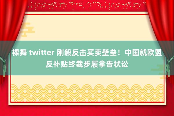 裸舞 twitter 刚毅反击买卖壁垒！中国就欧盟反补贴终裁步履拿告状讼