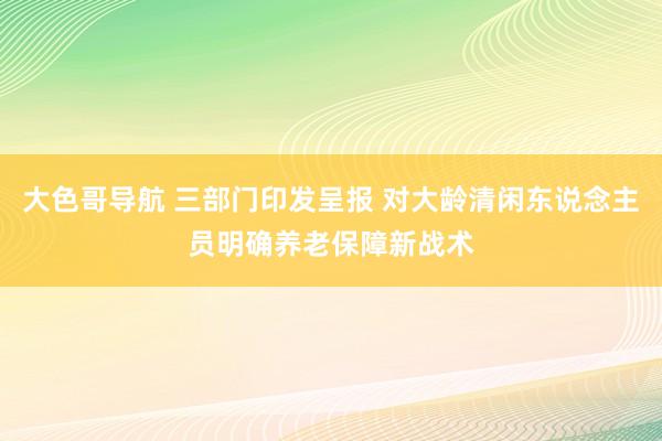 大色哥导航 三部门印发呈报 对大龄清闲东说念主员明确养老保障新战术