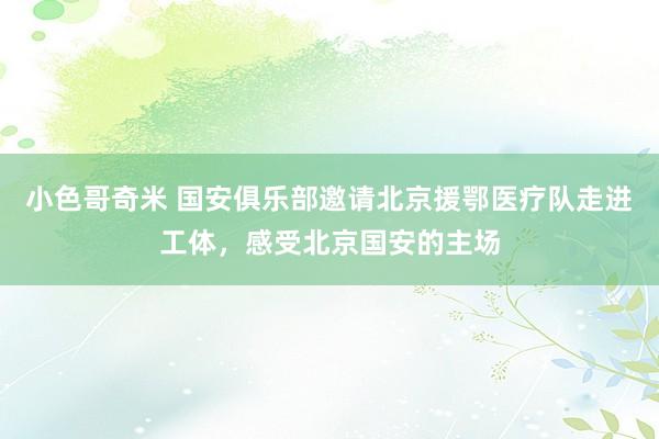 小色哥奇米 国安俱乐部邀请北京援鄂医疗队走进工体，感受北京国安的主场