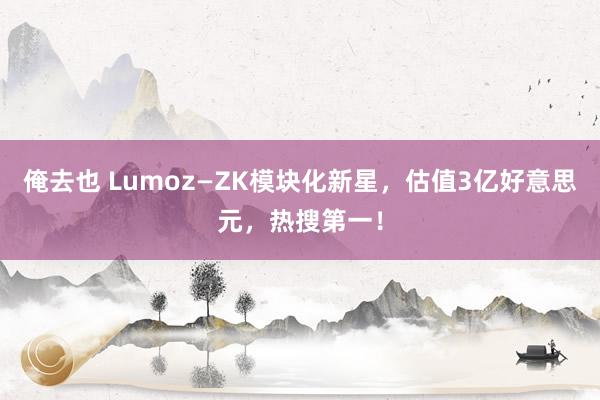 俺去也 Lumoz—ZK模块化新星，估值3亿好意思元，热搜第一！