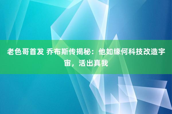 老色哥首发 乔布斯传揭秘：他如缘何科技改造宇宙，活出真我