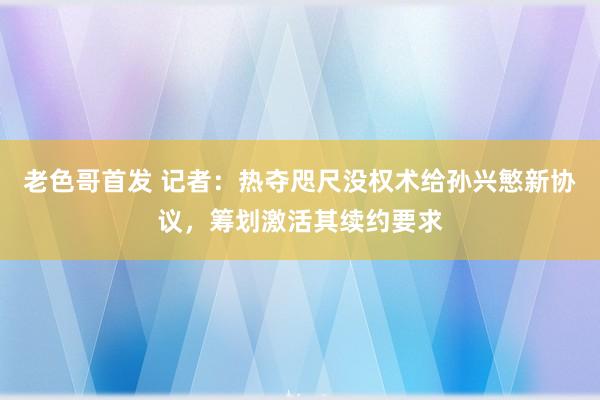 老色哥首发 记者：热夺咫尺没权术给孙兴慜新协议，筹划激活其续约要求