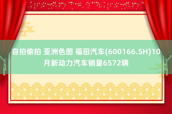 自拍偷拍 亚洲色图 福田汽车(600166.SH)10月新动力汽车销量6572辆