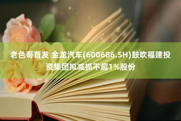 老色哥首发 金龙汽车(600686.SH)鼓吹福建投资集团拟减抓不超1%股份