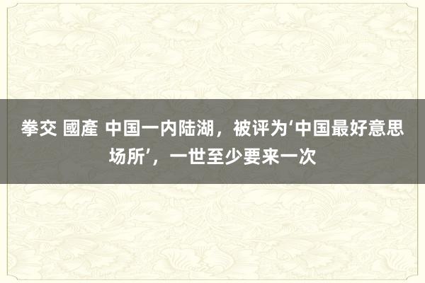 拳交 國產 中国一内陆湖，被评为‘中国最好意思场所’，一世至少要来一次