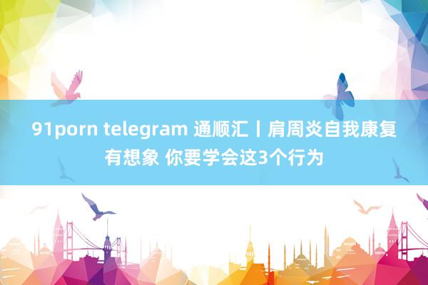 91porn telegram 通顺汇丨肩周炎自我康复有想象 你要学会这3个行为